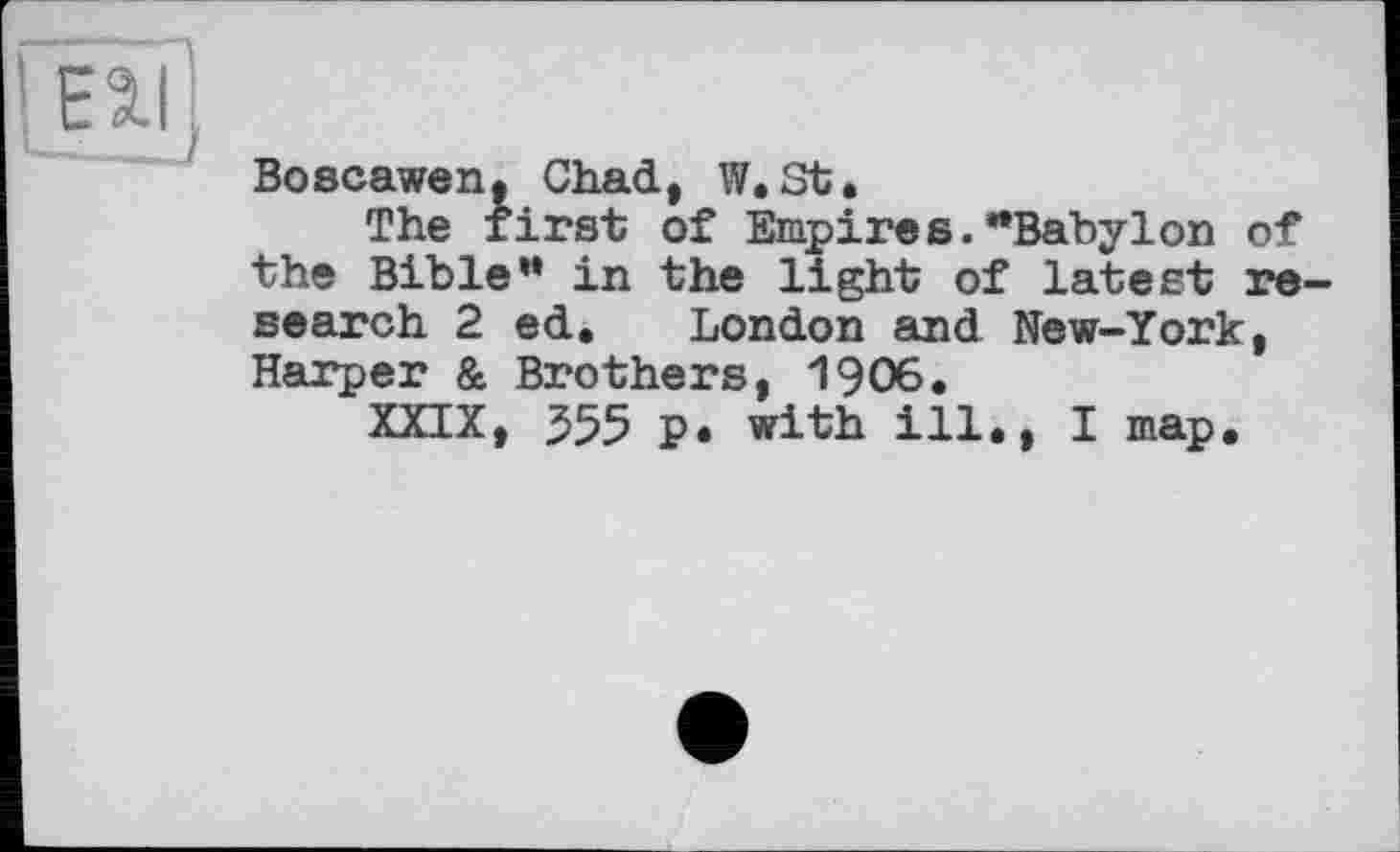 ﻿EHI
Boscawen, Chad, W, St.
The first of Empires."Babylon of the Bible” in the light of latest re search 2 ed. London and New-York, Harper & Brothers, 1906.
XXIX, 355 p. with ill., I map.